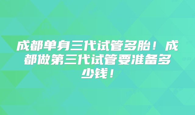 成都单身三代试管多胎！成都做第三代试管要准备多少钱！