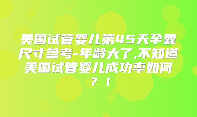 美国试管婴儿第45天孕囊尺寸参考-年龄大了,不知道美国试管婴儿成功率如何？！
