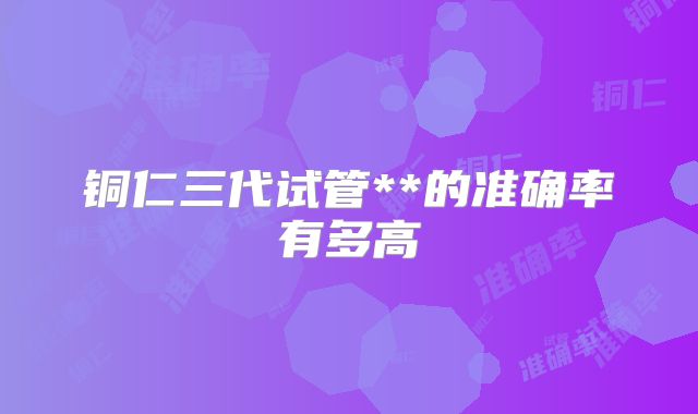 铜仁三代试管**的准确率有多高