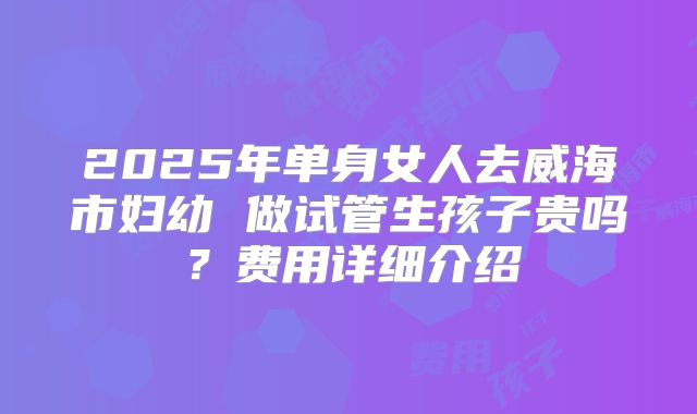 2025年单身女人去威海市妇幼 做试管生孩子贵吗？费用详细介绍