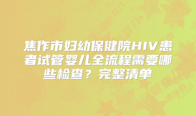 焦作市妇幼保健院HIV患者试管婴儿全流程需要哪些检查？完整清单