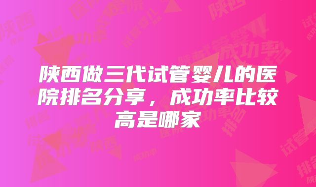 陕西做三代试管婴儿的医院排名分享，成功率比较高是哪家