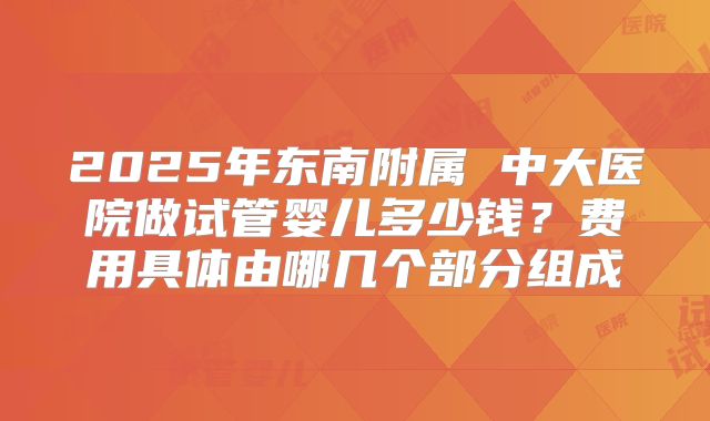 2025年东南附属 中大医院做试管婴儿多少钱?费用具体由哪几个部分组成