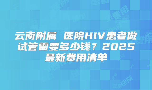 云南附属 医院HIV患者做试管需要多少钱？2025最新费用清单