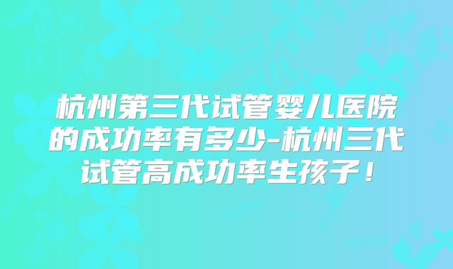 杭州第三代试管婴儿医院的成功率有多少-杭州三代试管高成功率生孩子！