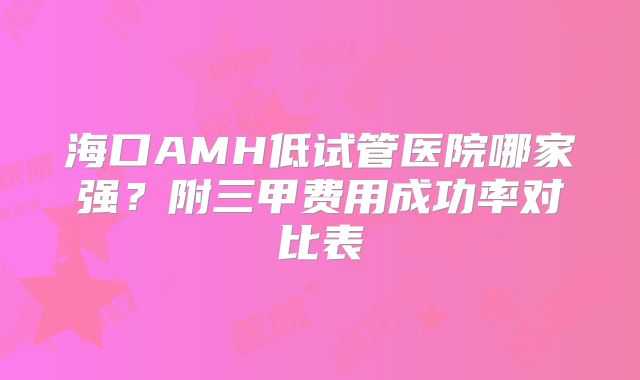 海口AMH低试管医院哪家强？附三甲费用成功率对比表
