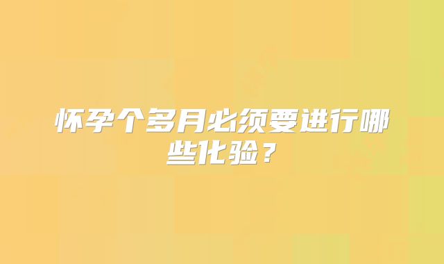 怀孕个多月必须要进行哪些化验？
