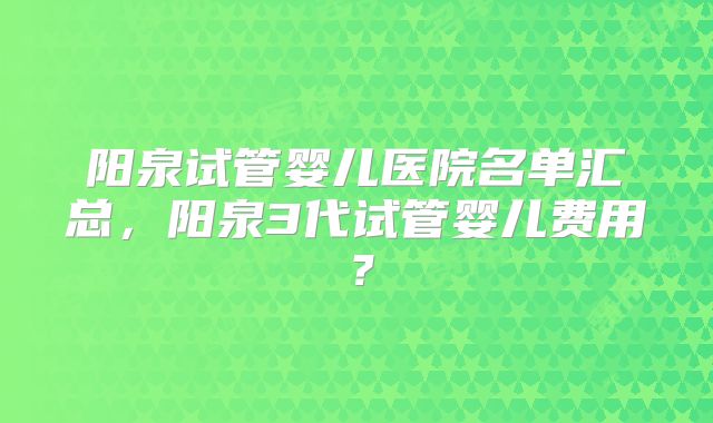阳泉试管婴儿医院名单汇总，阳泉3代试管婴儿费用？