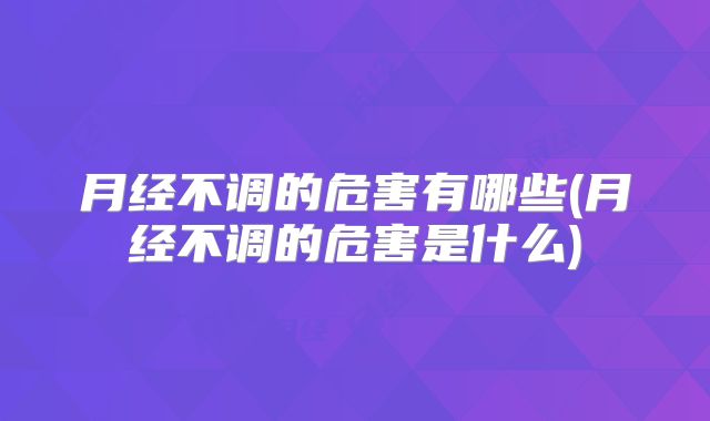 月经不调的危害有哪些(月经不调的危害是什么)