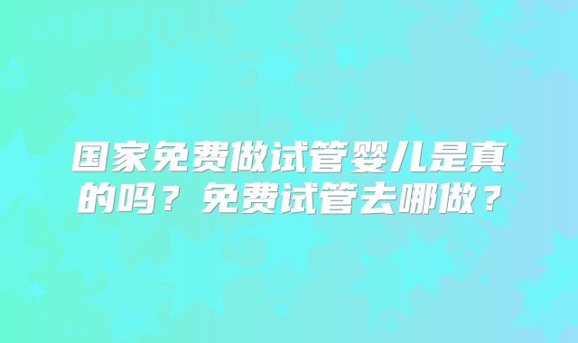 国家免费做试管婴儿是真的吗?免费试管去哪做?