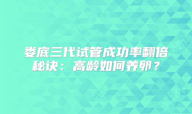 娄底三代试管成功率翻倍秘诀:高龄如何养卵?