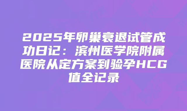 2025年卵巢衰退试管成功日记：滨州医学院附属医院从定方案到验孕HCG值全记录