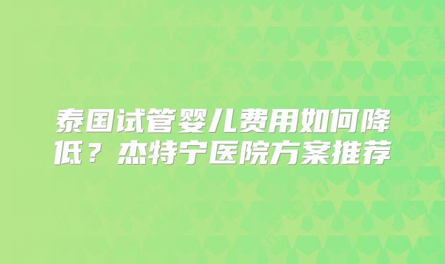 泰国试管婴儿费用如何降低？杰特宁医院方案推荐
