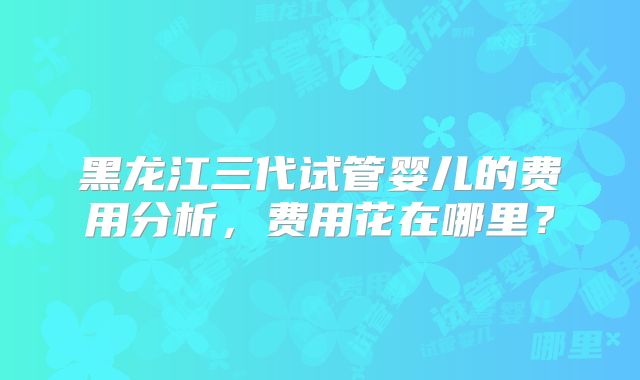 黑龙江三代试管婴儿的费用分析，费用花在哪里？