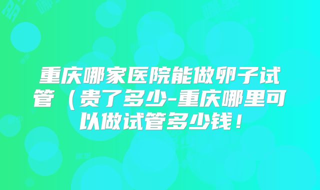 重庆哪家医院能做卵子试管(贵了多少-重庆哪里可以做试管多少钱!