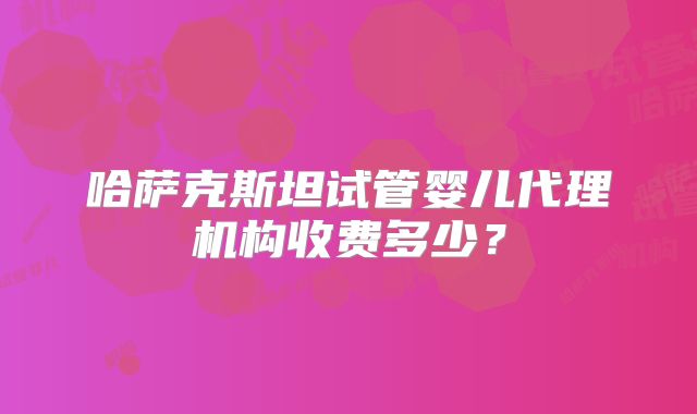 哈萨克斯坦试管婴儿代理机构收费多少？