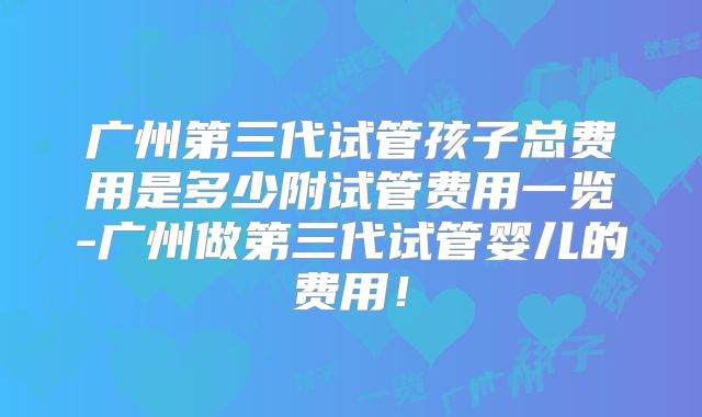 广州第三代试管孩子总费用是多少附试管费用一览-广州做第三代试管婴儿的费用！