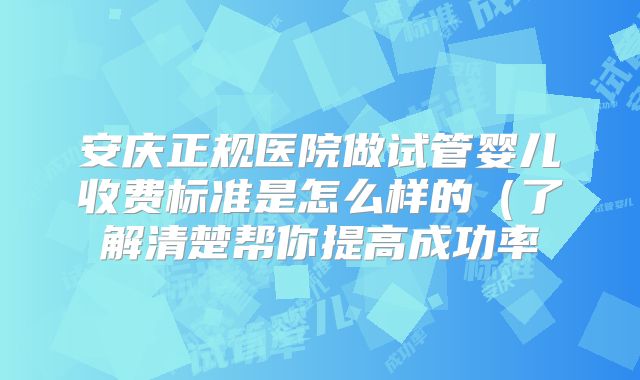 安庆正规医院做试管婴儿收费标准是怎么样的（了解清楚帮你提高成功率
