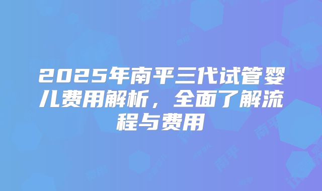 2025年南平三代试管婴儿费用解析，全面了解流程与费用