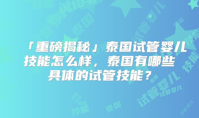 「重磅揭秘」泰国试管婴儿技能怎么样，泰国有哪些具体的试管技能？