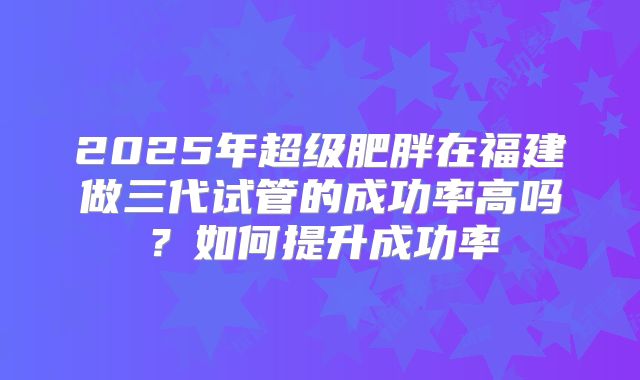 2025年超级肥胖在福建做三代试管的成功率高吗?如何提升成功率