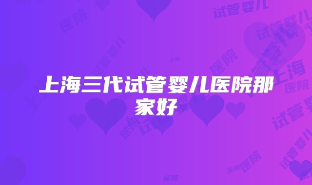 上海三代试管婴儿医院那家好