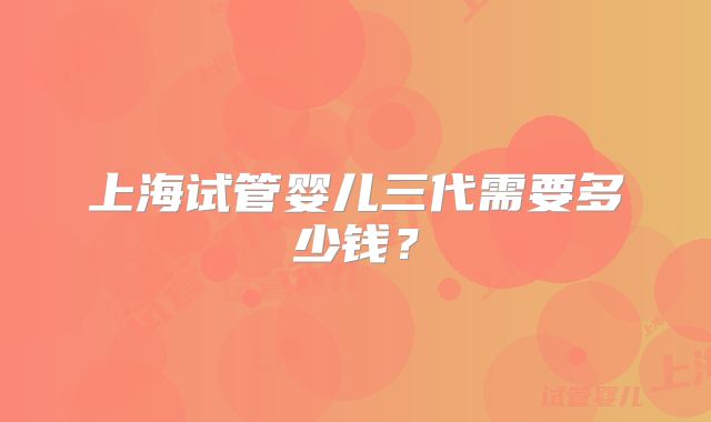 上海试管婴儿三代需要多少钱？