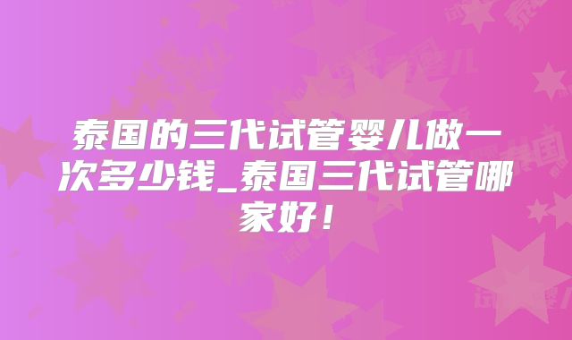 泰国的三代试管婴儿做一次多少钱_泰国三代试管哪家好!