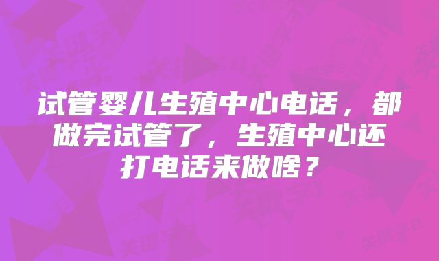 试管婴儿生殖中心电话，都做完试管了，生殖中心还打电话来做啥？