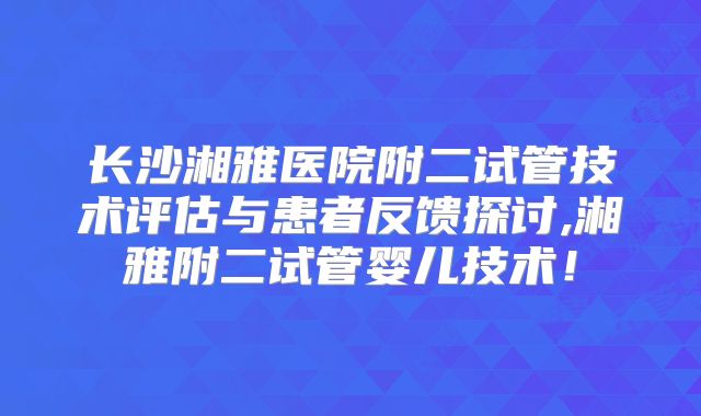 长沙湘雅医院附二试管技术评估与患者反馈探讨,湘雅附二试管婴儿技术!