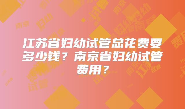 江苏省妇幼试管总花费要多少钱?南京省妇幼试管费用?