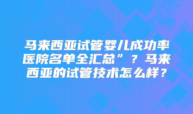 马来西亚试管婴儿成功率医院名单全汇总”？马来西亚的试管技术怎么样？