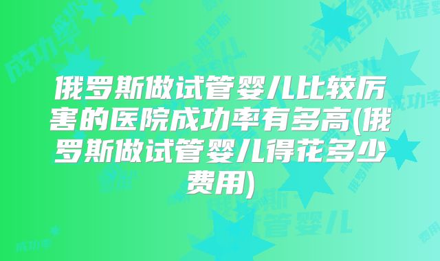 俄罗斯做试管婴儿比较厉害的医院成功率有多高(俄罗斯做试管婴儿得花多少费用)