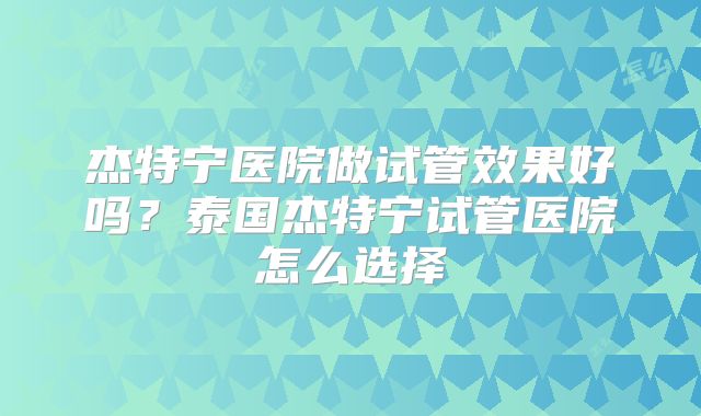 杰特宁医院做试管效果好吗？泰国杰特宁试管医院怎么选择