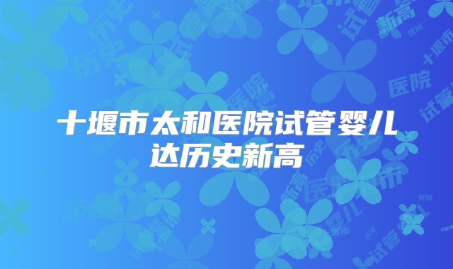 十堰市太和医院试管婴儿达历史新高