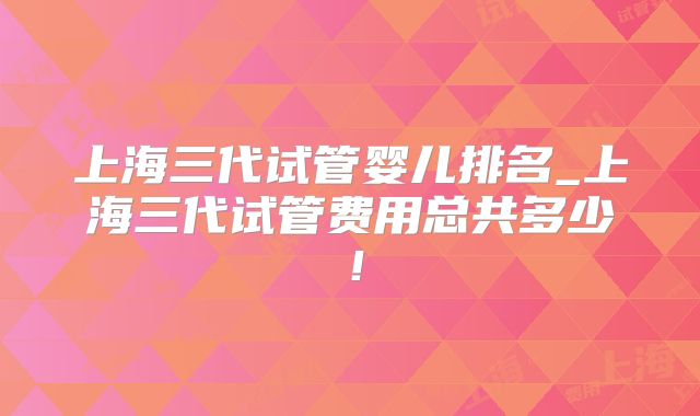 上海三代试管婴儿排名_上海三代试管费用总共多少！