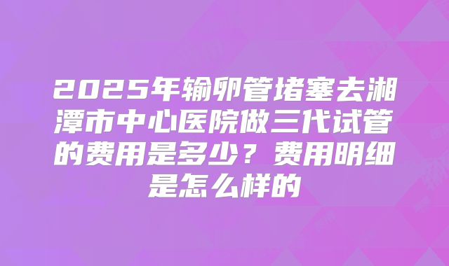 2025年输卵管堵塞去湘潭市中心医院做三代试管的费用是多少?费用明细是怎么样的