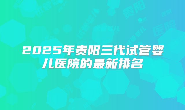 2025年贵阳三代试管婴儿医院的最新排名