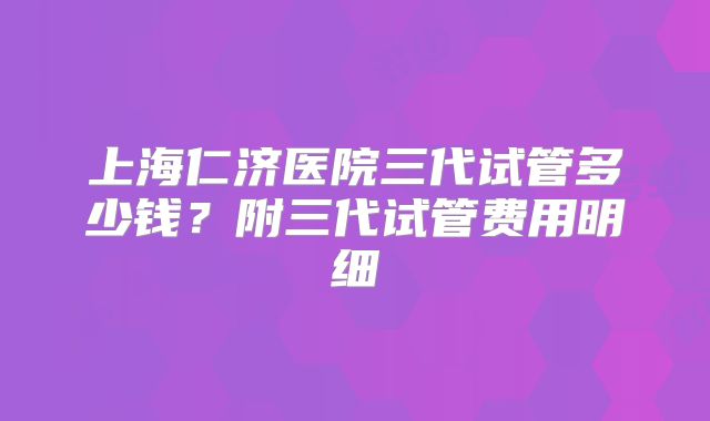 上海仁济医院三代试管多少钱？附三代试管费用明细