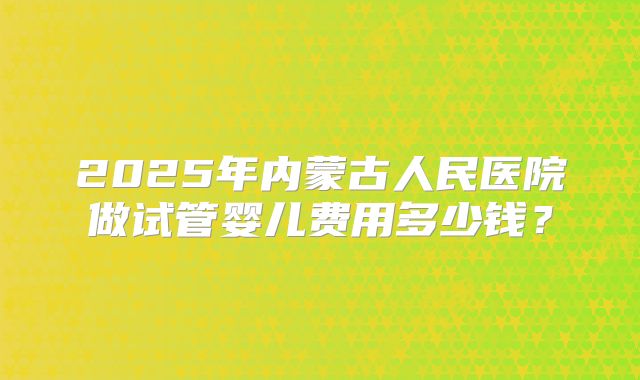 2025年内蒙古人民医院做试管婴儿费用多少钱？