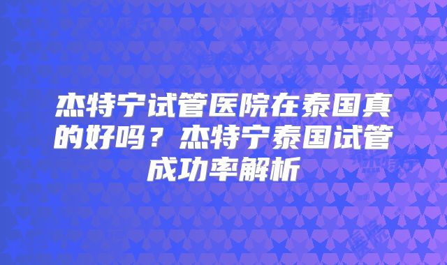 杰特宁试管医院在泰国真的好吗？杰特宁泰国试管成功率解析