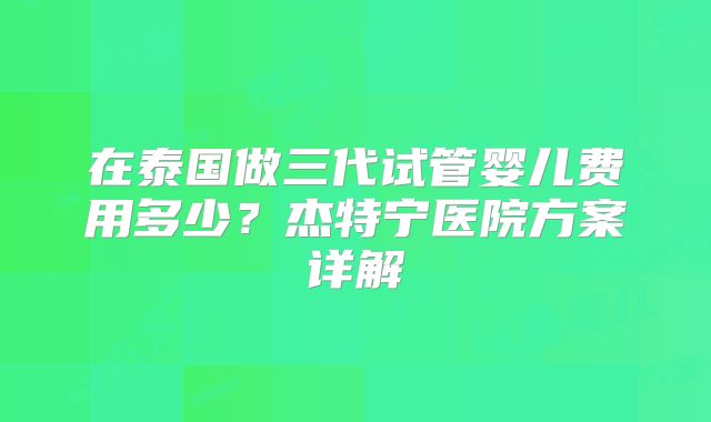 在泰国做三代试管婴儿费用多少？杰特宁医院方案详解