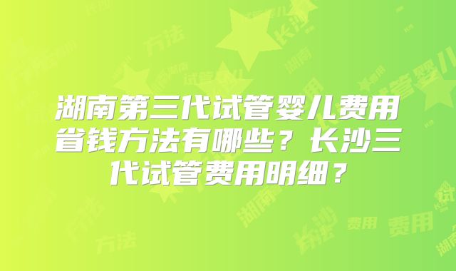 湖南第三代试管婴儿费用省钱方法有哪些？长沙三代试管费用明细？