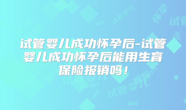 试管婴儿成功怀孕后-试管婴儿成功怀孕后能用生育保险报销吗！