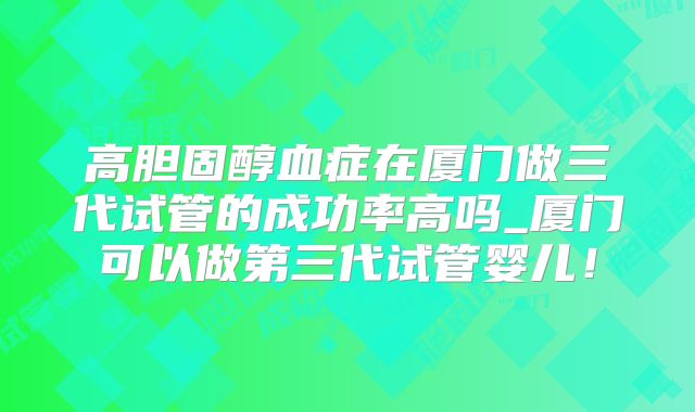 高胆固醇血症在厦门做三代试管的成功率高吗_厦门可以做第三代试管婴儿!