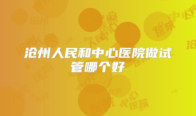 沧州人民和中心医院做试管哪个好