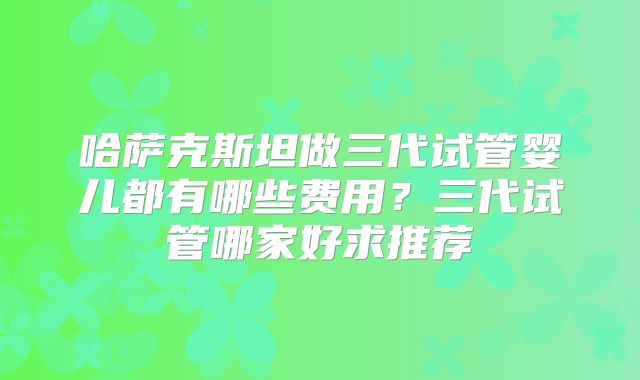 哈萨克斯坦做三代试管婴儿都有哪些费用？三代试管哪家好求推荐