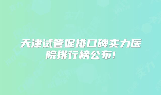 天津试管促排口碑实力医院排行榜公布!
