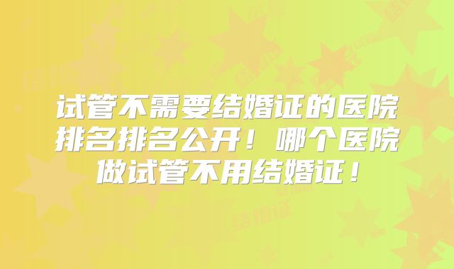 试管不需要结婚证的医院排名排名公开!哪个医院做试管不用结婚证!