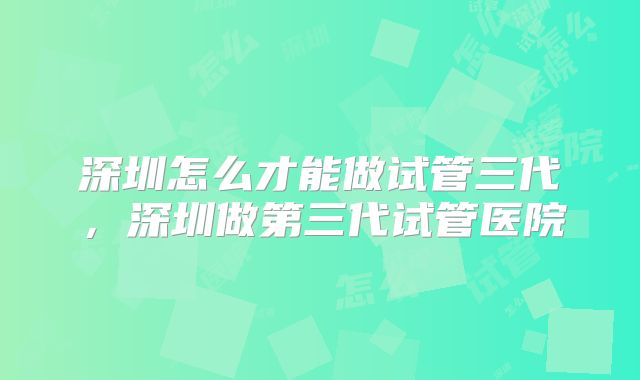 深圳怎么才能做试管三代,深圳做第三代试管医院